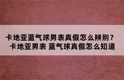 卡地亚蓝气球男表真假怎么辨别？ 卡地亚男表 蓝气球真假怎么知道